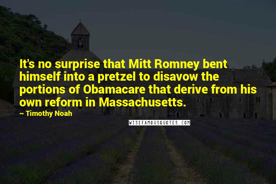 Timothy Noah Quotes: It's no surprise that Mitt Romney bent himself into a pretzel to disavow the portions of Obamacare that derive from his own reform in Massachusetts.