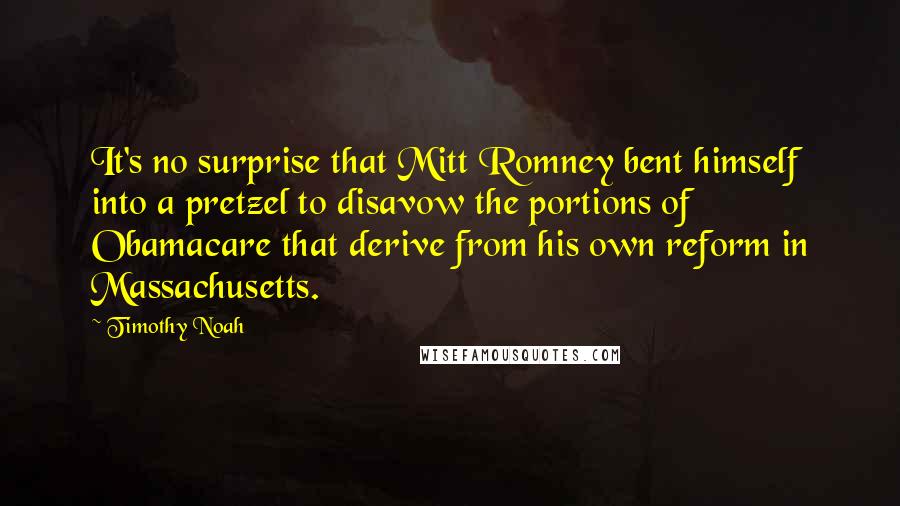 Timothy Noah Quotes: It's no surprise that Mitt Romney bent himself into a pretzel to disavow the portions of Obamacare that derive from his own reform in Massachusetts.