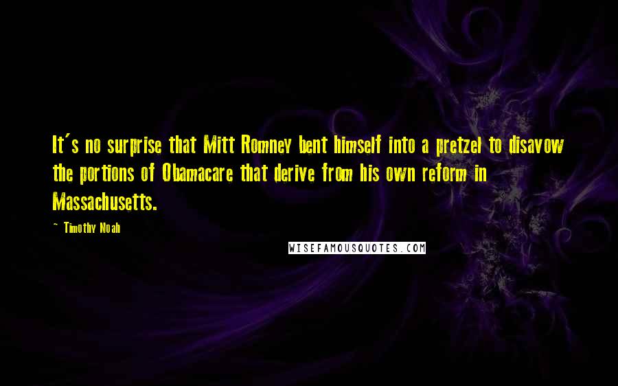 Timothy Noah Quotes: It's no surprise that Mitt Romney bent himself into a pretzel to disavow the portions of Obamacare that derive from his own reform in Massachusetts.