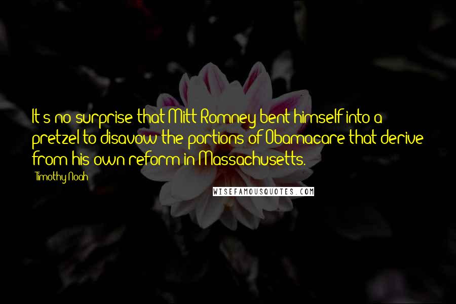 Timothy Noah Quotes: It's no surprise that Mitt Romney bent himself into a pretzel to disavow the portions of Obamacare that derive from his own reform in Massachusetts.