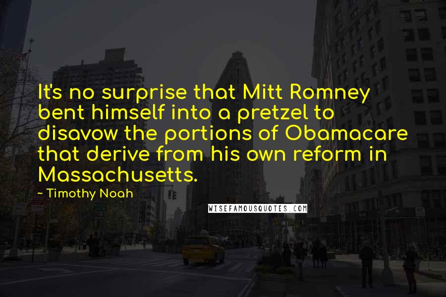 Timothy Noah Quotes: It's no surprise that Mitt Romney bent himself into a pretzel to disavow the portions of Obamacare that derive from his own reform in Massachusetts.