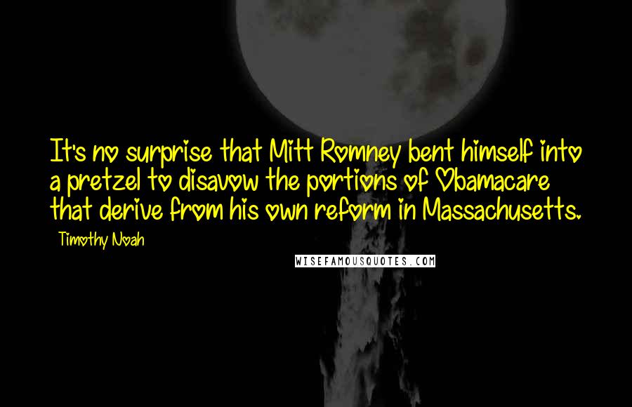 Timothy Noah Quotes: It's no surprise that Mitt Romney bent himself into a pretzel to disavow the portions of Obamacare that derive from his own reform in Massachusetts.