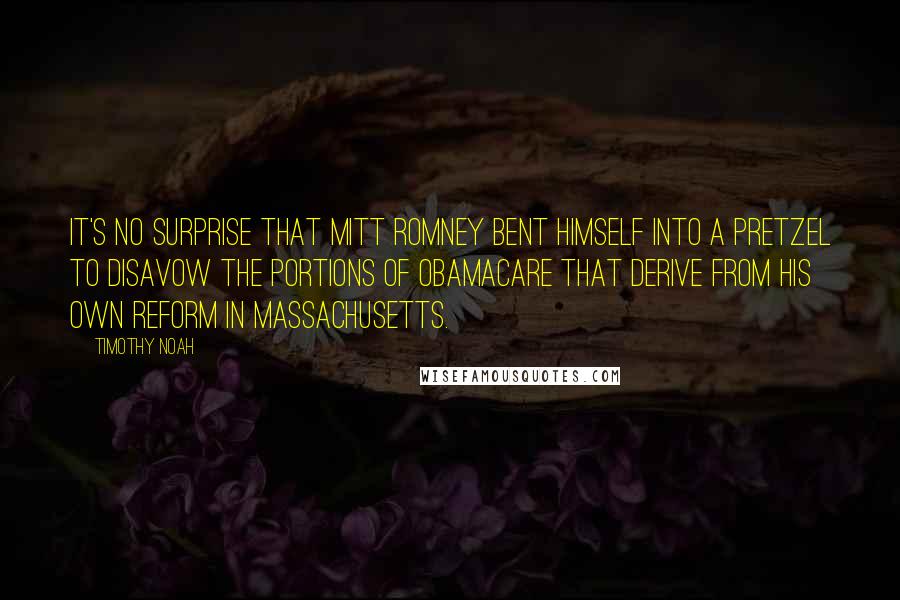 Timothy Noah Quotes: It's no surprise that Mitt Romney bent himself into a pretzel to disavow the portions of Obamacare that derive from his own reform in Massachusetts.