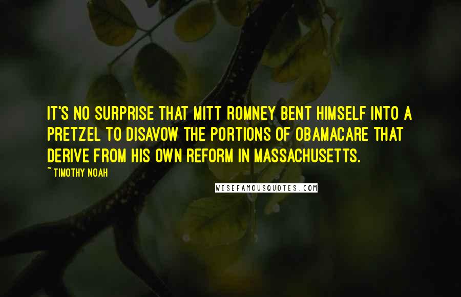 Timothy Noah Quotes: It's no surprise that Mitt Romney bent himself into a pretzel to disavow the portions of Obamacare that derive from his own reform in Massachusetts.