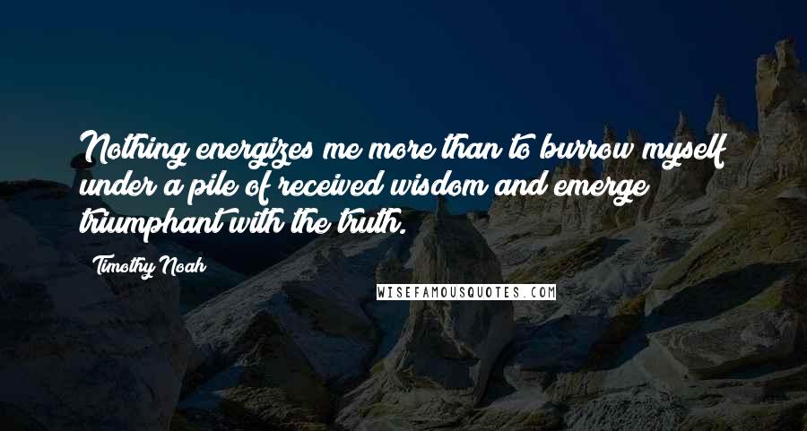 Timothy Noah Quotes: Nothing energizes me more than to burrow myself under a pile of received wisdom and emerge triumphant with the truth.