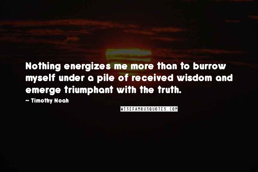 Timothy Noah Quotes: Nothing energizes me more than to burrow myself under a pile of received wisdom and emerge triumphant with the truth.