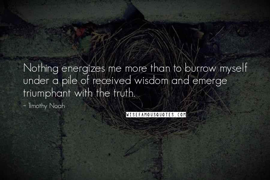 Timothy Noah Quotes: Nothing energizes me more than to burrow myself under a pile of received wisdom and emerge triumphant with the truth.
