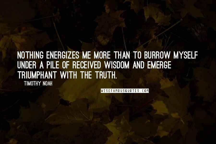 Timothy Noah Quotes: Nothing energizes me more than to burrow myself under a pile of received wisdom and emerge triumphant with the truth.