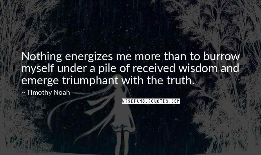 Timothy Noah Quotes: Nothing energizes me more than to burrow myself under a pile of received wisdom and emerge triumphant with the truth.