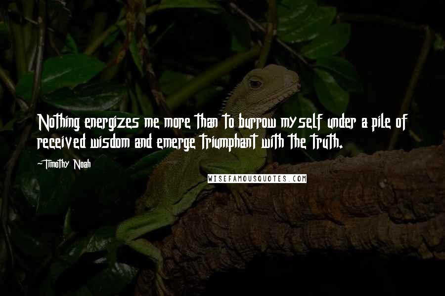 Timothy Noah Quotes: Nothing energizes me more than to burrow myself under a pile of received wisdom and emerge triumphant with the truth.