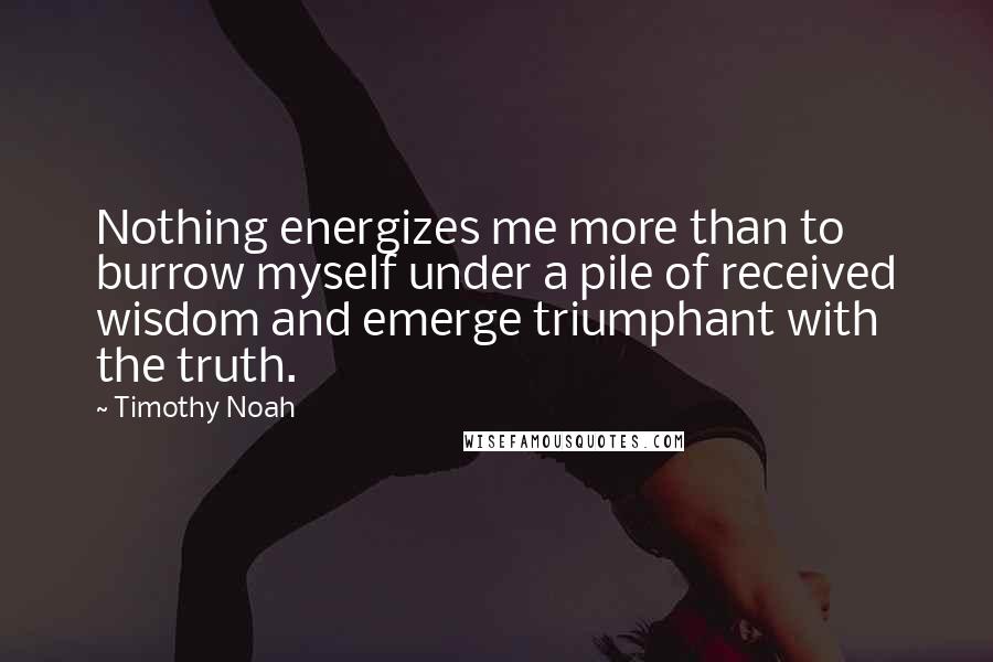 Timothy Noah Quotes: Nothing energizes me more than to burrow myself under a pile of received wisdom and emerge triumphant with the truth.