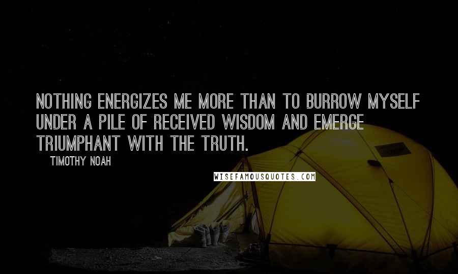 Timothy Noah Quotes: Nothing energizes me more than to burrow myself under a pile of received wisdom and emerge triumphant with the truth.