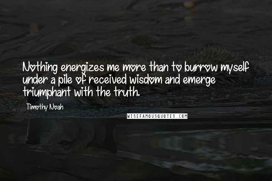 Timothy Noah Quotes: Nothing energizes me more than to burrow myself under a pile of received wisdom and emerge triumphant with the truth.