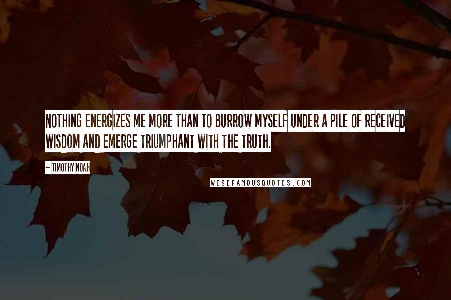 Timothy Noah Quotes: Nothing energizes me more than to burrow myself under a pile of received wisdom and emerge triumphant with the truth.