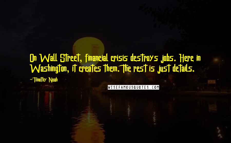 Timothy Noah Quotes: On Wall Street, financial crisis destroys jobs. Here in Washington, it creates them. The rest is just details.