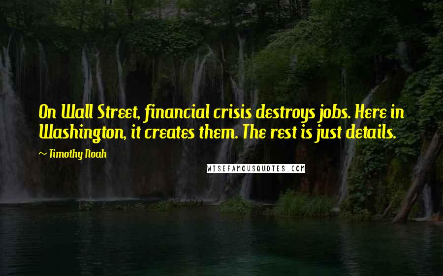Timothy Noah Quotes: On Wall Street, financial crisis destroys jobs. Here in Washington, it creates them. The rest is just details.
