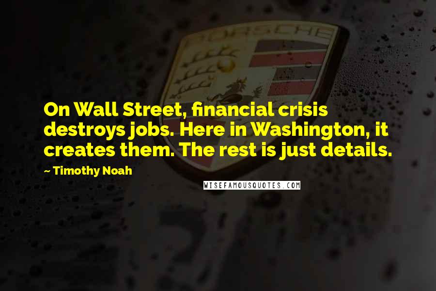 Timothy Noah Quotes: On Wall Street, financial crisis destroys jobs. Here in Washington, it creates them. The rest is just details.
