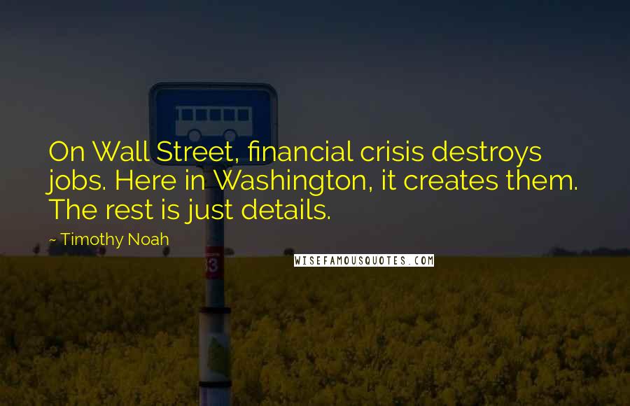 Timothy Noah Quotes: On Wall Street, financial crisis destroys jobs. Here in Washington, it creates them. The rest is just details.