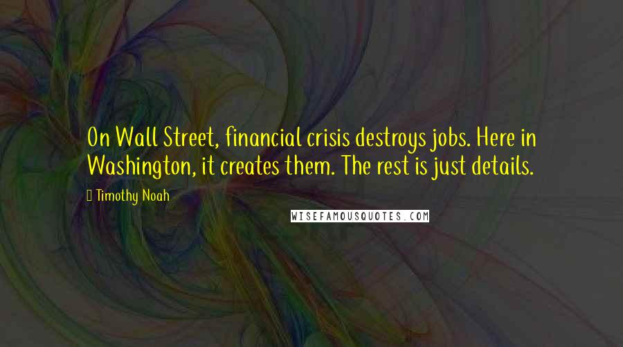 Timothy Noah Quotes: On Wall Street, financial crisis destroys jobs. Here in Washington, it creates them. The rest is just details.