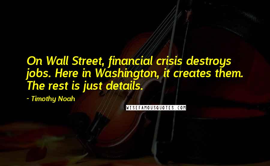 Timothy Noah Quotes: On Wall Street, financial crisis destroys jobs. Here in Washington, it creates them. The rest is just details.