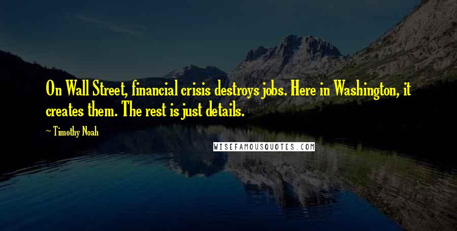 Timothy Noah Quotes: On Wall Street, financial crisis destroys jobs. Here in Washington, it creates them. The rest is just details.