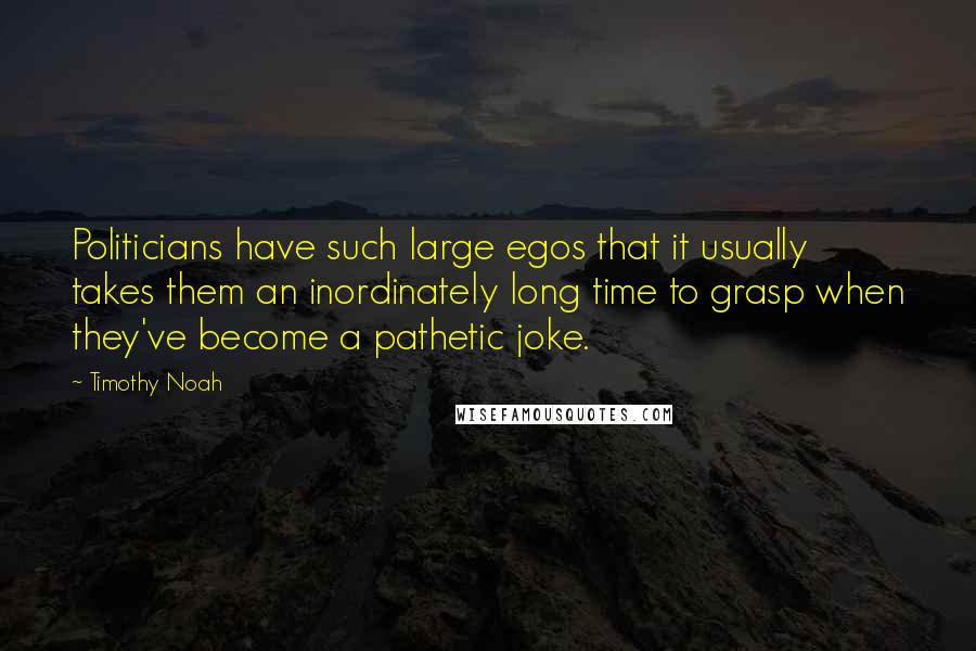 Timothy Noah Quotes: Politicians have such large egos that it usually takes them an inordinately long time to grasp when they've become a pathetic joke.