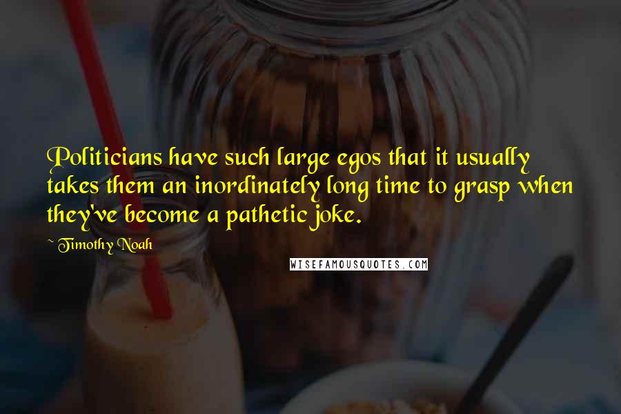 Timothy Noah Quotes: Politicians have such large egos that it usually takes them an inordinately long time to grasp when they've become a pathetic joke.