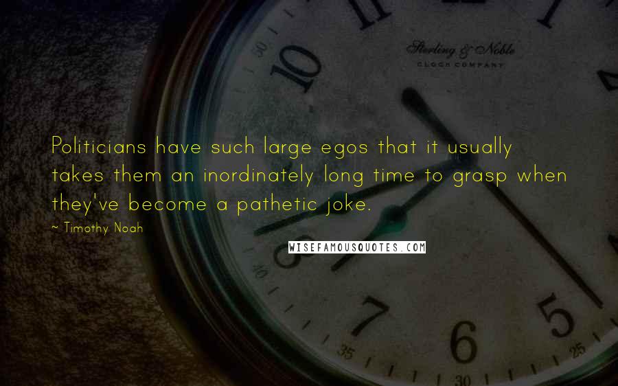 Timothy Noah Quotes: Politicians have such large egos that it usually takes them an inordinately long time to grasp when they've become a pathetic joke.