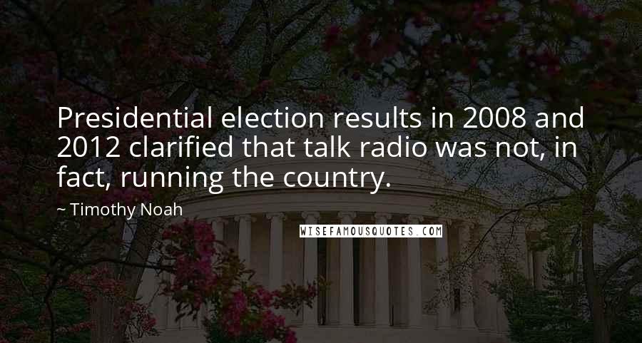 Timothy Noah Quotes: Presidential election results in 2008 and 2012 clarified that talk radio was not, in fact, running the country.