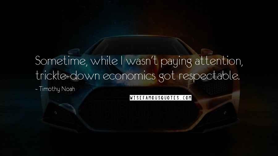 Timothy Noah Quotes: Sometime, while I wasn't paying attention, trickle-down economics got respectable.