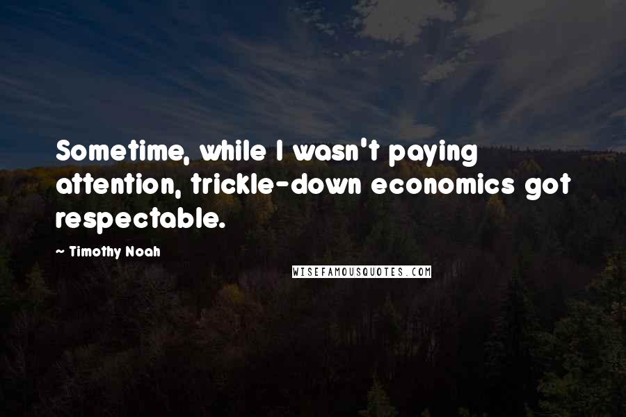 Timothy Noah Quotes: Sometime, while I wasn't paying attention, trickle-down economics got respectable.