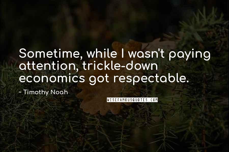 Timothy Noah Quotes: Sometime, while I wasn't paying attention, trickle-down economics got respectable.