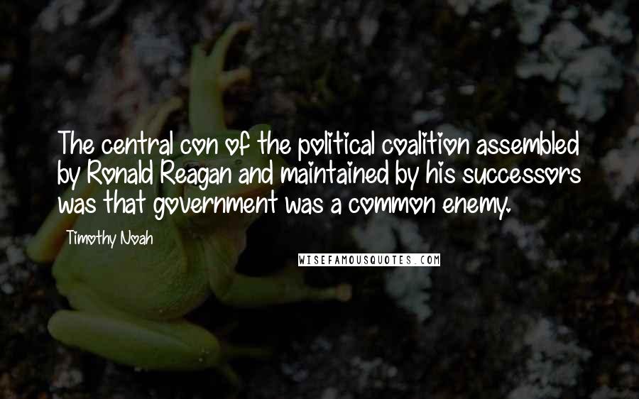 Timothy Noah Quotes: The central con of the political coalition assembled by Ronald Reagan and maintained by his successors was that government was a common enemy.