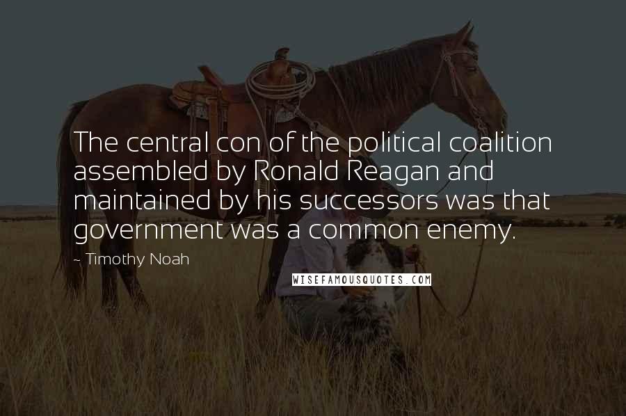 Timothy Noah Quotes: The central con of the political coalition assembled by Ronald Reagan and maintained by his successors was that government was a common enemy.