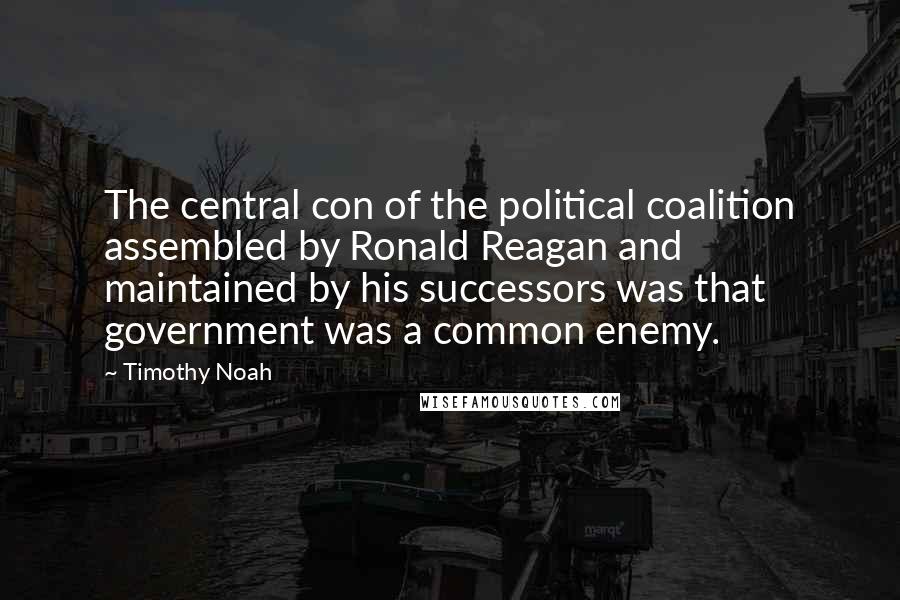 Timothy Noah Quotes: The central con of the political coalition assembled by Ronald Reagan and maintained by his successors was that government was a common enemy.