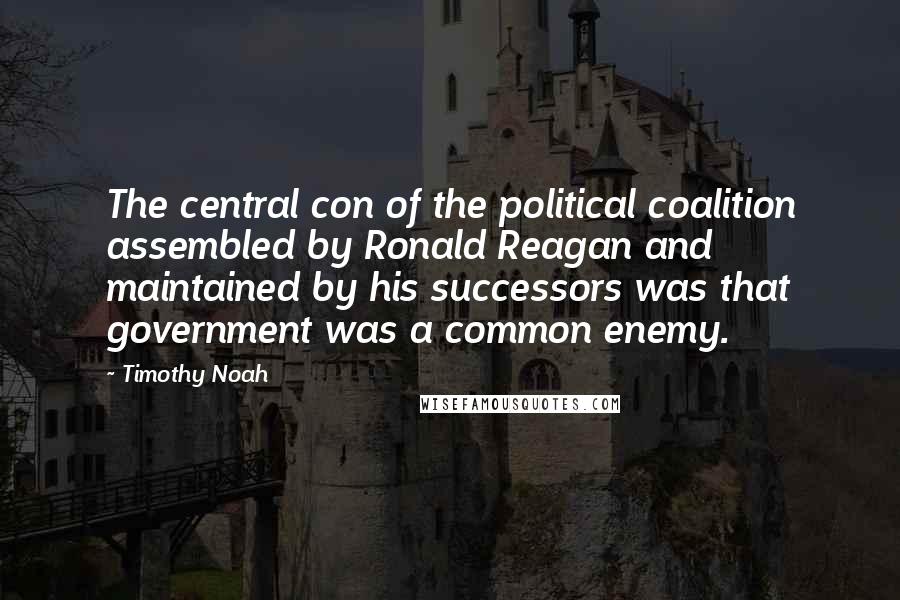 Timothy Noah Quotes: The central con of the political coalition assembled by Ronald Reagan and maintained by his successors was that government was a common enemy.