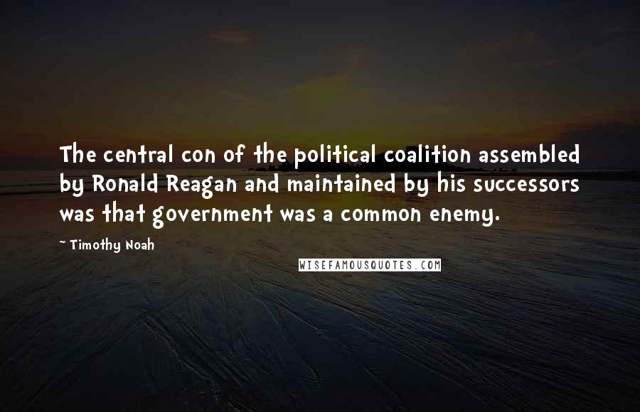 Timothy Noah Quotes: The central con of the political coalition assembled by Ronald Reagan and maintained by his successors was that government was a common enemy.