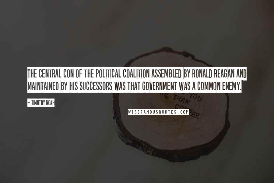 Timothy Noah Quotes: The central con of the political coalition assembled by Ronald Reagan and maintained by his successors was that government was a common enemy.