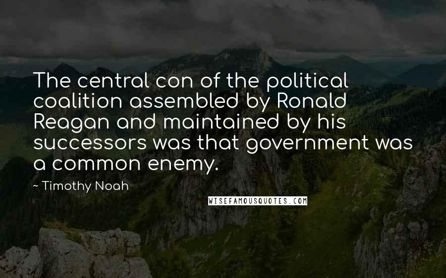 Timothy Noah Quotes: The central con of the political coalition assembled by Ronald Reagan and maintained by his successors was that government was a common enemy.