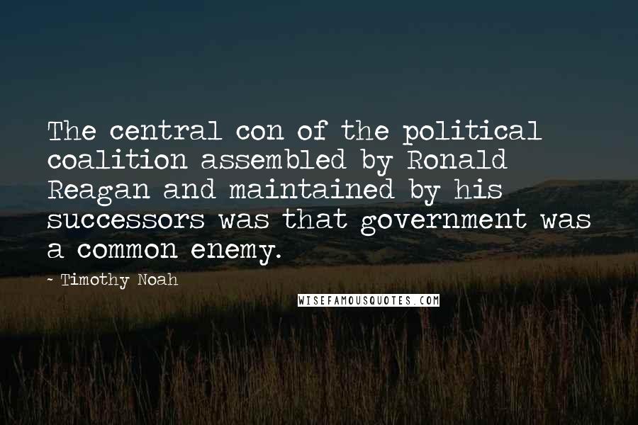 Timothy Noah Quotes: The central con of the political coalition assembled by Ronald Reagan and maintained by his successors was that government was a common enemy.