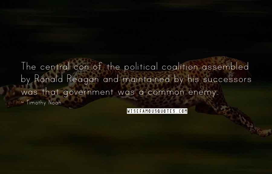 Timothy Noah Quotes: The central con of the political coalition assembled by Ronald Reagan and maintained by his successors was that government was a common enemy.