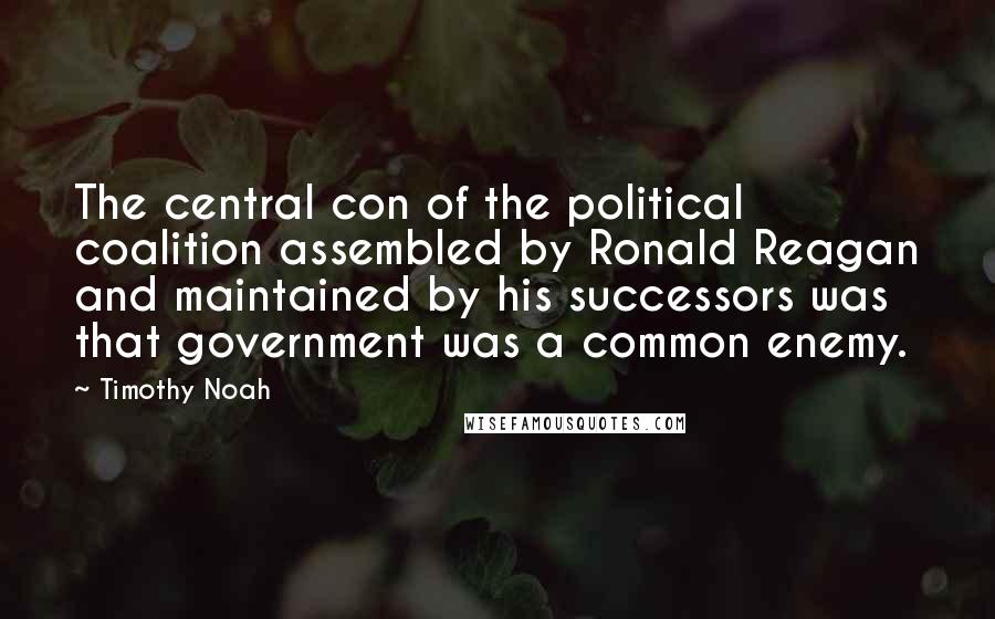 Timothy Noah Quotes: The central con of the political coalition assembled by Ronald Reagan and maintained by his successors was that government was a common enemy.