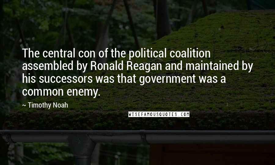 Timothy Noah Quotes: The central con of the political coalition assembled by Ronald Reagan and maintained by his successors was that government was a common enemy.