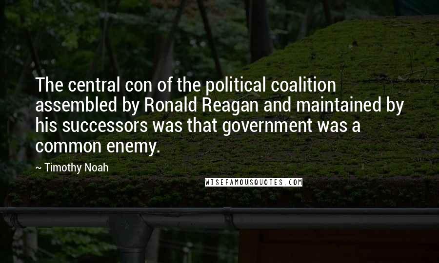 Timothy Noah Quotes: The central con of the political coalition assembled by Ronald Reagan and maintained by his successors was that government was a common enemy.