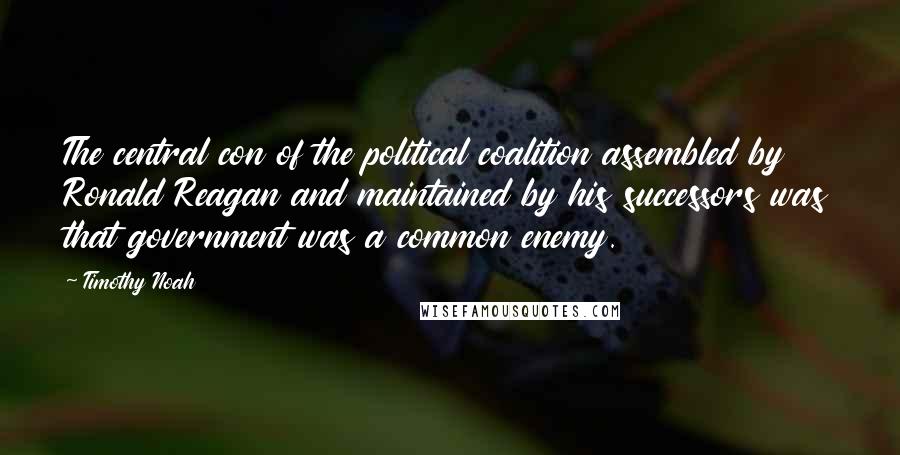 Timothy Noah Quotes: The central con of the political coalition assembled by Ronald Reagan and maintained by his successors was that government was a common enemy.