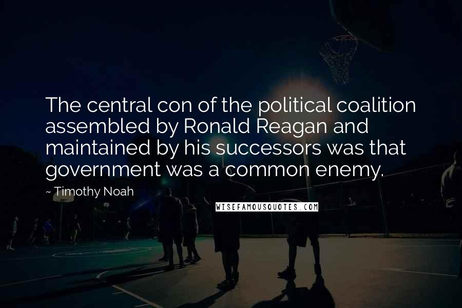 Timothy Noah Quotes: The central con of the political coalition assembled by Ronald Reagan and maintained by his successors was that government was a common enemy.