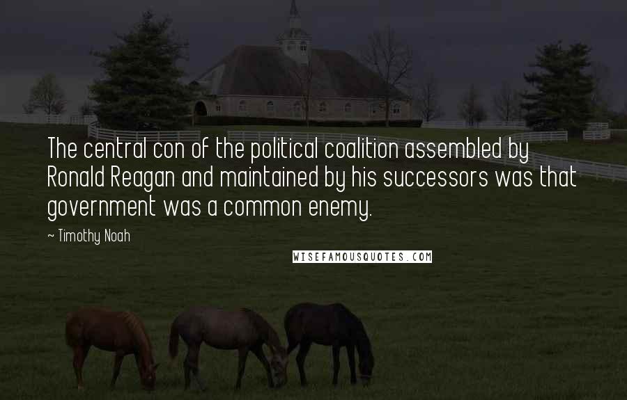 Timothy Noah Quotes: The central con of the political coalition assembled by Ronald Reagan and maintained by his successors was that government was a common enemy.