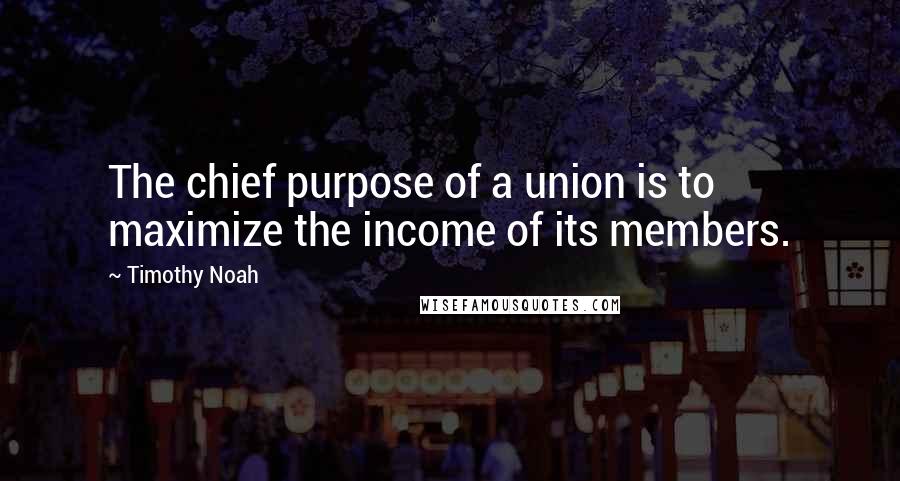 Timothy Noah Quotes: The chief purpose of a union is to maximize the income of its members.
