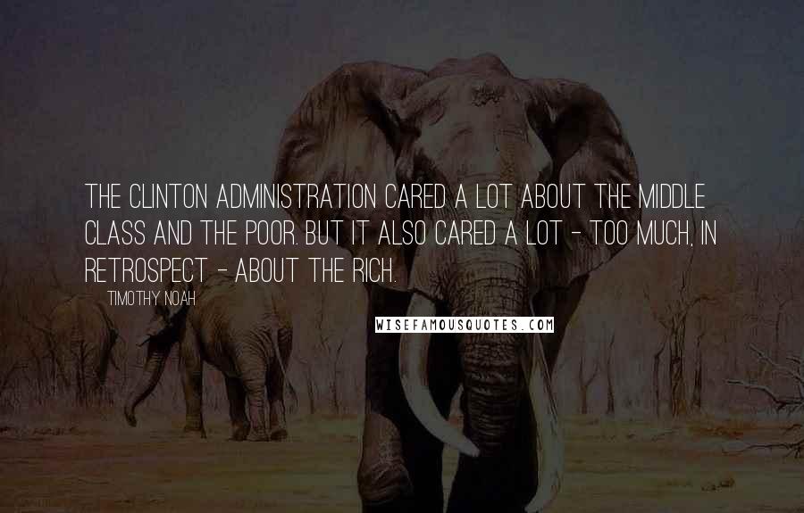 Timothy Noah Quotes: The Clinton administration cared a lot about the middle class and the poor. But it also cared a lot - too much, in retrospect - about the rich.