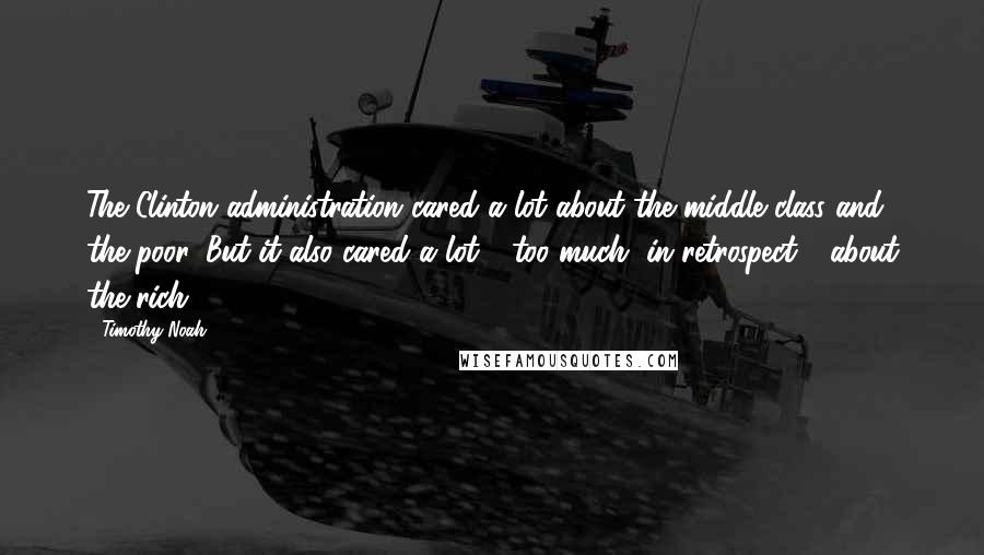 Timothy Noah Quotes: The Clinton administration cared a lot about the middle class and the poor. But it also cared a lot - too much, in retrospect - about the rich.